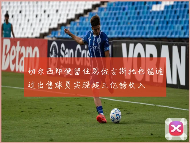 切尔西即便留住恩佐古斯托也能通过出售球员实现超三亿镑收入