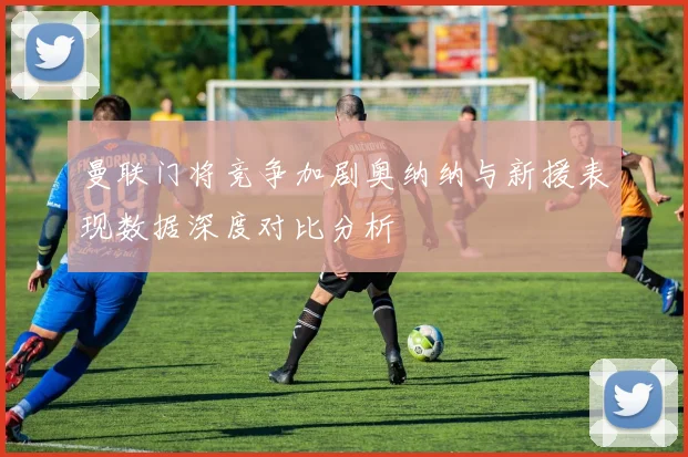 曼联门将竞争加剧奥纳纳与新援表现数据深度对比分析