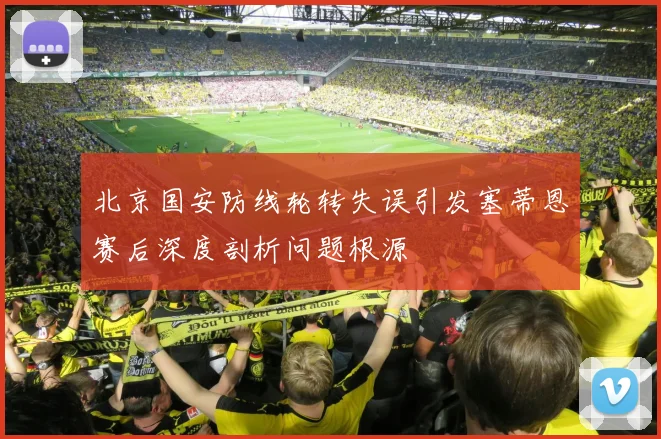 北京国安防线轮转失误引发塞蒂恩赛后深度剖析问题根源